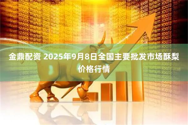 金鼎配资 2025年9月8日全国主要批发市场酥梨价格行情