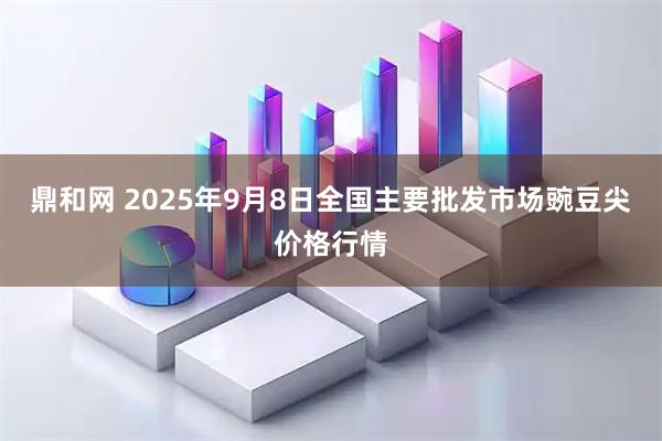 鼎和网 2025年9月8日全国主要批发市场豌豆尖价格行情