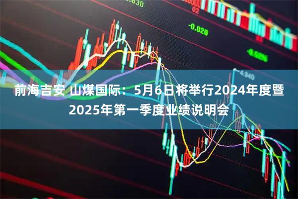 前海吉安 山煤国际：5月6日将举行2024年度暨2025年第一季度业绩说明会