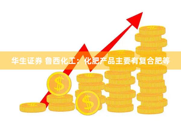 华生证券 鲁西化工：化肥产品主要有复合肥等