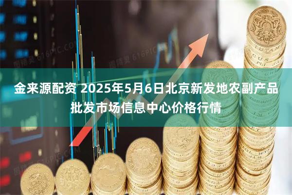 金来源配资 2025年5月6日北京新发地农副产品批发市场信息中心价格行情
