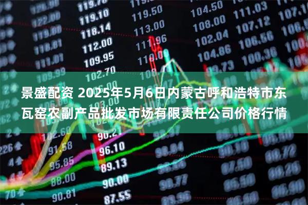 景盛配资 2025年5月6日内蒙古呼和浩特市东瓦窑农副产品批发市场有限责任公司价格行情