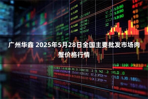 广州华鑫 2025年5月28日全国主要批发市场肉蟹价格行情