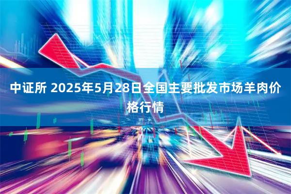 中证所 2025年5月28日全国主要批发市场羊肉价格行情