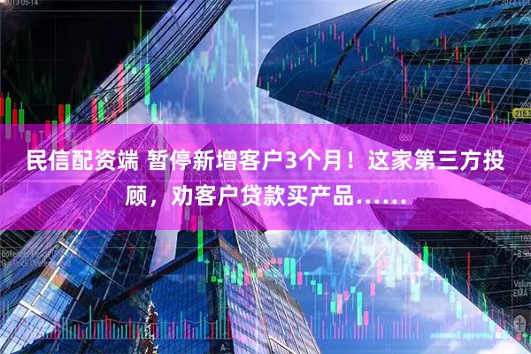 民信配资端 暂停新增客户3个月！这家第三方投顾，劝客户贷款买产品……