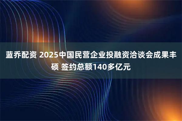 蓝乔配资 2025中国民营企业投融资洽谈会成果丰硕 签约总额140多亿元