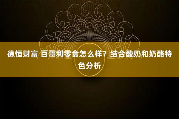 德恒财富 百哥利零食怎么样？结合酸奶和奶酪特色分析