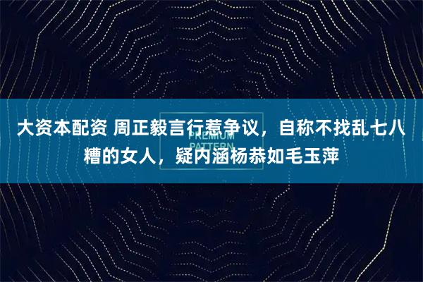 大资本配资 周正毅言行惹争议，自称不找乱七八糟的女人，疑内涵杨恭如毛玉萍