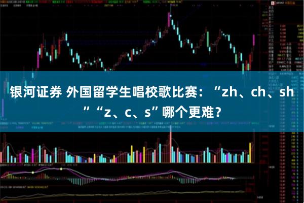 银河证券 外国留学生唱校歌比赛：“zh、ch、sh”“z、c、s”哪个更难？