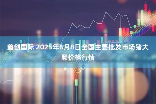 鑫创国际 2025年6月8日全国主要批发市场猪大肠价格行情
