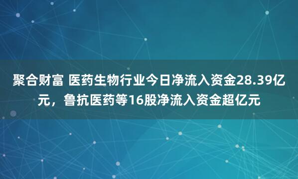 聚合财富 医药生物行业今日净流入资金28.39亿元，鲁抗医药等16股净流入资金超亿元