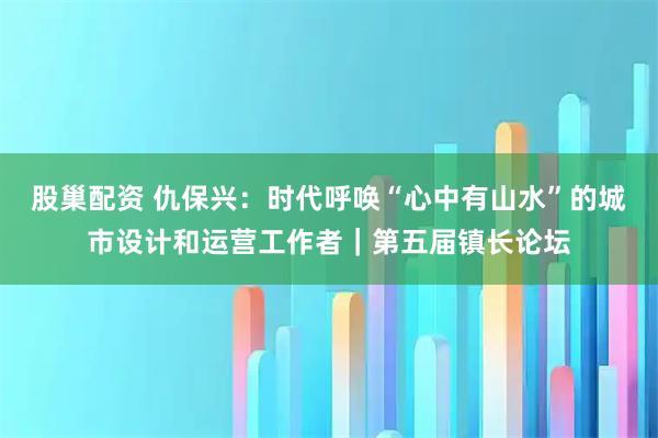 股巢配资 仇保兴：时代呼唤“心中有山水”的城市设计和运营工作者｜第五届镇长论坛