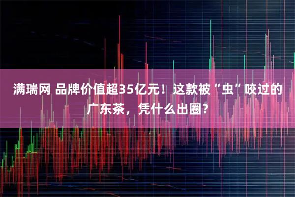 满瑞网 品牌价值超35亿元！这款被“虫”咬过的广东茶，凭什么出圈？