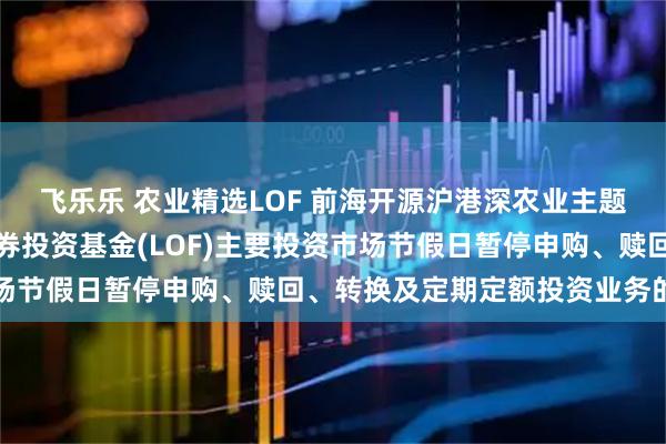 飞乐乐 农业精选LOF 前海开源沪港深农业主题精选灵活配置混合型证券投资基金(LOF)主要投资市场节假日暂停申购、赎回、转换及定期定额投资业务的公告