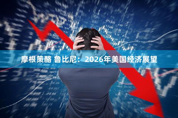 摩根策酪 鲁比尼：2026年美国经济展望