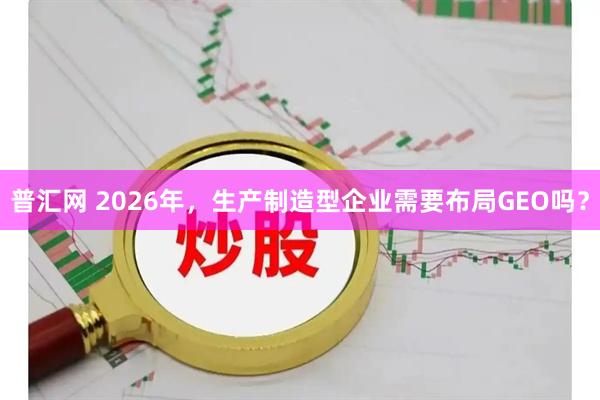 普汇网 2026年，生产制造型企业需要布局GEO吗？