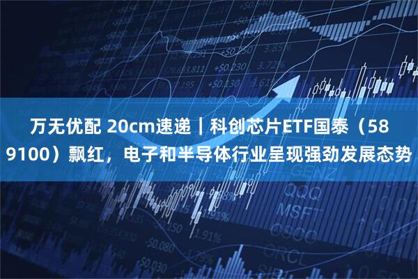 万无优配 20cm速递｜科创芯片ETF国泰（589100）飘红，电子和半导体行业呈现强劲发展态势