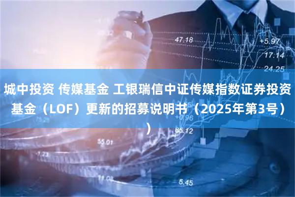城中投资 传媒基金 工银瑞信中证传媒指数证券投资基金（LOF）更新的招募说明书（2025年第3号）