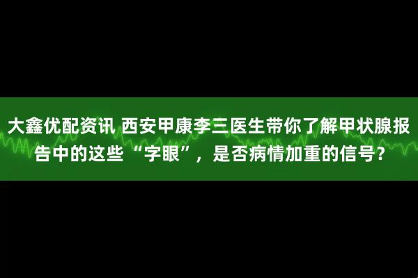 大鑫优配资讯 西安甲康李三医生带你了解甲状腺报告中的这些 “字眼”，是否病情加重的信号？