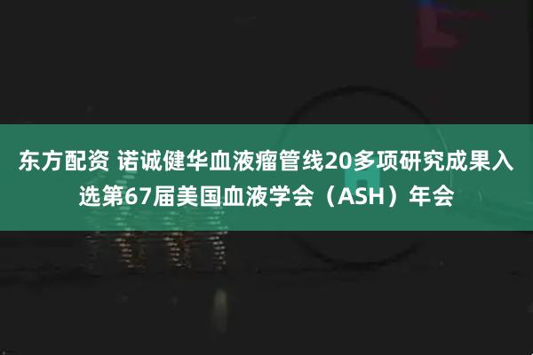 东方配资 诺诚健华血液瘤管线20多项研究成果入选第67届美国血液学会（ASH）年会