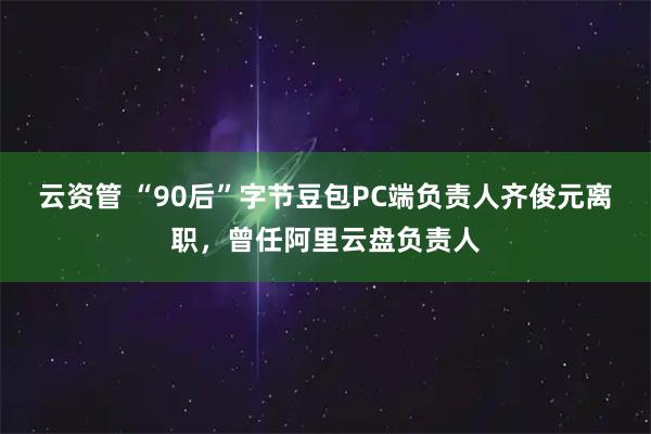 云资管 “90后”字节豆包PC端负责人齐俊元离职，曾任阿里云盘负责人