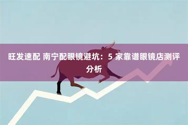 旺发速配 南宁配眼镜避坑：5 家靠谱眼镜店测评分析