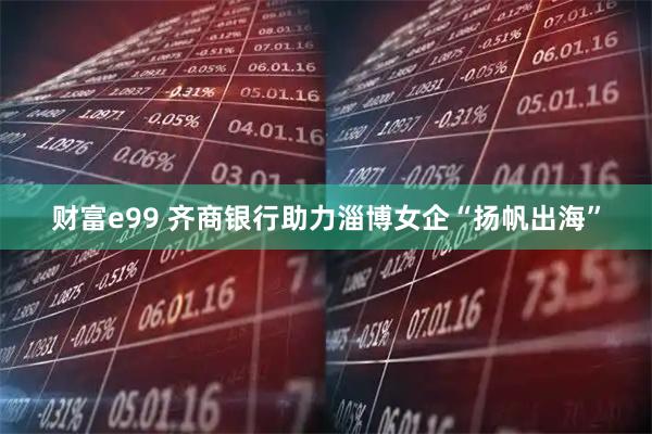 财富e99 齐商银行助力淄博女企“扬帆出海”