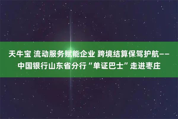 天牛宝 流动服务赋能企业 跨境结算保驾护航——中国银行山东省分行“单证巴士”走进枣庄