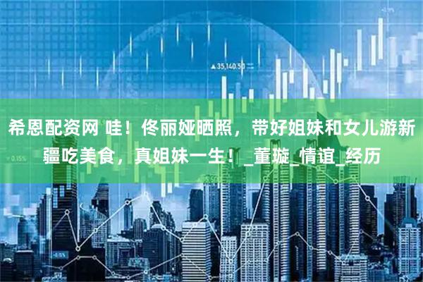 希恩配资网 哇！佟丽娅晒照，带好姐妹和女儿游新疆吃美食，真姐妹一生！_董璇_情谊_经历
