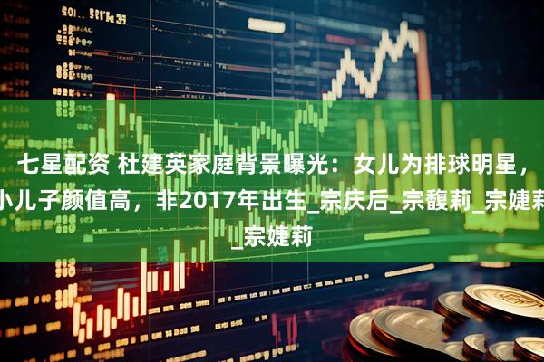 七星配资 杜建英家庭背景曝光:女儿为排球明星,小儿子颜值高,非2017年出生_宗庆后_宗馥莉_宗婕莉