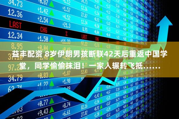益丰配资 8岁伊朗男孩断联42天后重返中国学堂，同学偷偷抹泪！一家人辗转飞抵……