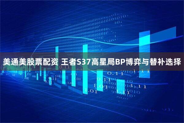 美通美股票配资 王者S37高星局BP博弈与替补选择