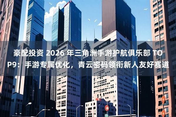 豪配投资 2026 年三角洲手游护航俱乐部 TOP9:手游专属优化,青云密码领衔新人友好赛道
