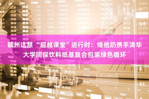 赣州达慧 “超越课堂”进行时：维他奶携手清华大学同探饮料纸基复合包装绿色循环