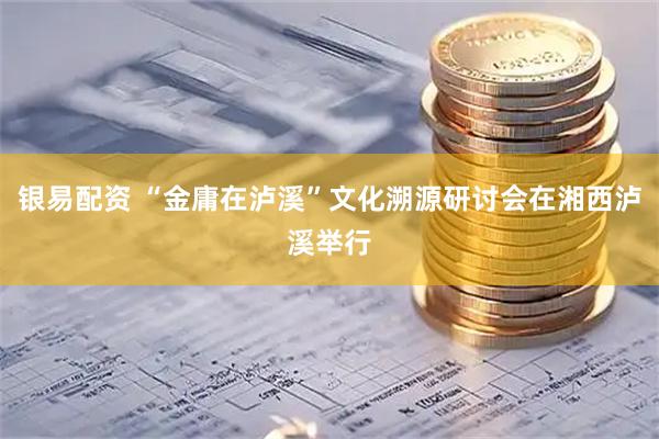 银易配资 “金庸在泸溪”文化溯源研讨会在湘西泸溪举行